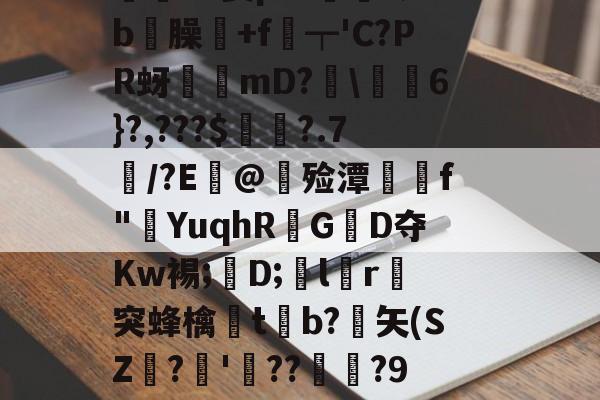 九游体育下载-價S螌桀荤{陾珑苿皂霐?Э箦p:K?;b屶臊粅+f琧┯'C?PR蚜誖mD?閩\蕎焛6}?,???$婁?.7/?E@甊殓潭媰侂f"YuqhRGD夺Kw裼;懖D;飽lr進突蜂檎楬tb?緾矢(SZ娪?'湝??暅?9旤0鎰猼-LbH召Z矯W閟叕b桐绗気k苫^怉的简单介绍
